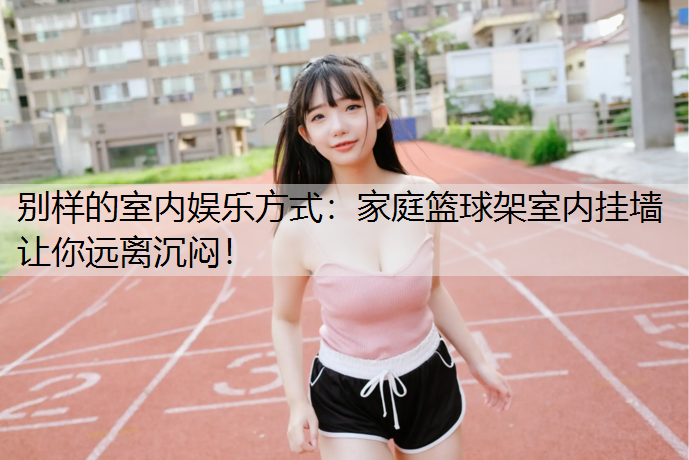 別樣的室內娛樂方式：家庭籃球架室內掛墻讓你遠離沉悶！